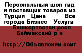 Персональный шоп-гид и поставщик товаров из Турции › Цена ­ 100 - Все города Бизнес » Услуги   . Башкортостан респ.,Баймакский р-н